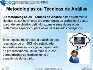 Metodologias ou Técnicas de Análise As  Metodologias ou Técnicas de Análise  estão diretamente ligadas ao conhecimento e à experiência do profissional que, a partir de um objetivo definido submete seus dados a um tratamento específico, para obter os resultados desejados. Este aspecto mostra que a qualidade dos resultados de um SIG não está ligada somente a sua sofisticação e capacidade de processamento. Muito mais que isso, é proporcional ao conhecimento e experiência do usuário. 