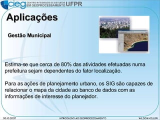 Aplicações Estima-se que cerca de 80% das atividades efetuadas numa prefeitura sejam dependentes do fator localização. Para as ações de planejamento urbano, os SIG são capazes de relacionar o mapa da cidade ao banco de dados com as informações de interesse do planejador. Gestão Municipal 