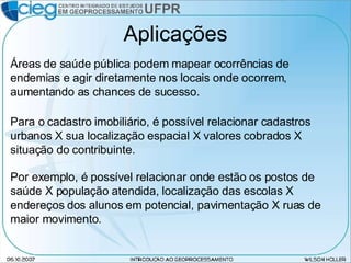 Aplicações Para o cadastro imobiliário, é possível relacionar cadastros urbanos X sua localização espacial X valores cobrados X situação do contribuinte. Áreas de saúde pública podem mapear ocorrências de endemias e agir diretamente nos locais onde ocorrem, aumentando as chances de sucesso. Por exemplo, é possível relacionar onde estão os postos de saúde X população atendida, localização das escolas X endereços dos alunos em potencial, pavimentação X ruas de maior movimento. 