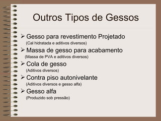 Outros Tipos de Gessos Gesso para revestimento Projetado (Cal hidratada e aditivos diversos) Massa de gesso para acabamento (Massa de PVA e aditivos diversos) Cola de gesso (Aditivos diversos) Contra piso autonivelante (Aditivos diversos e gesso alfa) Gesso alfa (Produzido sob pressão) 