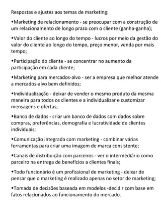 Respostas e ajustes aos temas de marketing:
•Marketing de relacionamento - se preocupar com a construção de
um relacionamento de longo prazo com o cliente (ganha-ganha);
•Valor do cliente ao longo do tempo - lucros por meio da gestão do
valor do cliente ao longo do tempo, preço menor, venda por mais
tempo;
•Participação do cliente - se concentrar no aumento da
participação em cada cliente;
•Marketing para mercados-alvo - ser a empresa que melhor atende
a mercados-alvo bem definidos;
•Individualização - deixar de vender o mesmo produto da mesma
maneira para todos os clientes e a individualizar e customizar
mensagens e ofertas;
•Banco de dados - criar um banco de dados com dados sobre
compras, preferências, demografia e lucratividade de clientes
individuais;
•Comunicação integrada com marketing - combinar várias
ferramentas para criar uma imagem de marca consistente;
•Canais de distribuição com parceiros - ver o intermediário como
parceiro na entrega de benefícios a clientes finais;
•Todo funcionário é um profissional de marketing - deixar de
pensar que o marketing é realizado apenas no setor de marketing;
•Tomada de decisões baseada em modelos -decidir com base em
fatos relacionados ao funcionamento do mercado.
 
