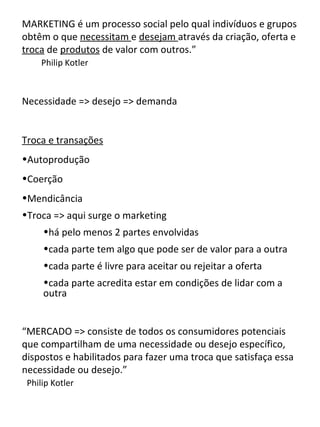 MARKETING é um processo social pelo qual indivíduos e grupos
obtêm o que necessitam e desejam através da criação, oferta e
troca de produtos de valor com outros.”
     Philip Kotler



Necessidade => desejo => demanda


Troca e transações
•Autoprodução
•Coerção
•Mendicância
•Troca => aqui surge o marketing
     •há pelo menos 2 partes envolvidas
     •cada parte tem algo que pode ser de valor para a outra
     •cada parte é livre para aceitar ou rejeitar a oferta
     •cada parte acredita estar em condições de lidar com a
     outra


“MERCADO => consiste de todos os consumidores potenciais
que compartilham de uma necessidade ou desejo específico,
dispostos e habilitados para fazer uma troca que satisfaça essa
necessidade ou desejo.”
 Philip Kotler
 