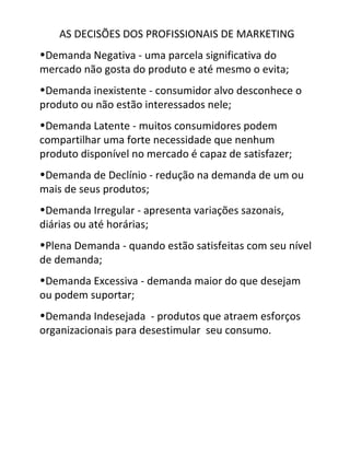 AS DECISÕES DOS PROFISSIONAIS DE MARKETING
•Demanda Negativa - uma parcela significativa do
mercado não gosta do produto e até mesmo o evita;
•Demanda inexistente - consumidor alvo desconhece o
produto ou não estão interessados nele;
•Demanda Latente - muitos consumidores podem
compartilhar uma forte necessidade que nenhum
produto disponível no mercado é capaz de satisfazer;
•Demanda de Declínio - redução na demanda de um ou
mais de seus produtos;
•Demanda Irregular - apresenta variações sazonais,
diárias ou até horárias;
•Plena Demanda - quando estão satisfeitas com seu nível
de demanda;
•Demanda Excessiva - demanda maior do que desejam
ou podem suportar;
•Demanda Indesejada - produtos que atraem esforços
organizacionais para desestimular seu consumo.
 