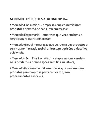 MERCADOS EM QUE O MARKETING OPERA:
•Mercado Consumidor - empresas que comercializam
produtos e serviços de consumo em massa;
•Mercado Empresarial - empresas que vendem bens e
serviços para outras empresas;
•Mercado Global - empresas que vendem seus produtos e
serviços no mercado global enfrentam decisões e desafios
adicionais;
•Mercados Sem Fins Lucrativos - empresas que vendem
seus produtos a organizações sem fins lucrativos;
•Mercado Governamental - empresas que vendem seus
produtos para empresa governamentais, com
procedimentos especiais.
 