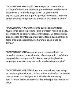 “CONCEITO DE PRODUÇÃO assume que os consumidores
darão preferência aos produtos que estiverem amplamente
disponíveis e forem de preço baixo. Os gerentes de
organizações orientadas para a produção concentram-se em
atingir eficiência de produção elevada e distribuição ampla”


“CONCEITO DE PRODUTO assume que os consumidores
favorecerão aqueles produtos que oferecem mais qualidade,
desempenho ou características inovadoras. Os gerentes das
organizações orientadas para produto focam sua energia em
fazer produtos superiores, melhorando-os ao longo do
tempo.”


“CONCEITO DE VENDA assume que os consumidores , se
deixados sozinhos, normalmente, não comprarão o suficiente
dos produtos da organização. Assim, a organização deve
empregar um esforço agressivo de venda e de promoção.”


“CONCEITO DE MARKETING assume que a chave para atingir
as metas organizacionais consiste em ser mais eficaz do que os
concorrentes para integrar as atividades de marketing,
satisfazendo, assim, as necessidades e desejos dos mercados-
alvos.
 