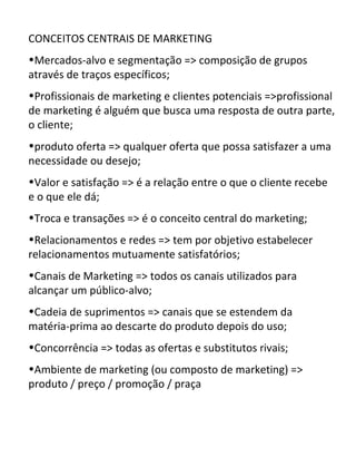 CONCEITOS CENTRAIS DE MARKETING
•Mercados-alvo e segmentação => composição de grupos
através de traços específicos;
•Profissionais de marketing e clientes potenciais =>profissional
de marketing é alguém que busca uma resposta de outra parte,
o cliente;
•produto oferta => qualquer oferta que possa satisfazer a uma
necessidade ou desejo;
•Valor e satisfação => é a relação entre o que o cliente recebe
e o que ele dá;
•Troca e transações => é o conceito central do marketing;
•Relacionamentos e redes => tem por objetivo estabelecer
relacionamentos mutuamente satisfatórios;
•Canais de Marketing => todos os canais utilizados para
alcançar um público-alvo;
•Cadeia de suprimentos => canais que se estendem da
matéria-prima ao descarte do produto depois do uso;
•Concorrência => todas as ofertas e substitutos rivais;
•Ambiente de marketing (ou composto de marketing) =>
produto / preço / promoção / praça
 