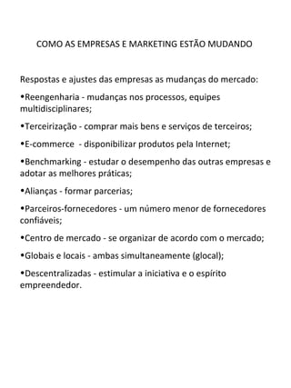 COMO AS EMPRESAS E MARKETING ESTÃO MUDANDO


Respostas e ajustes das empresas as mudanças do mercado:
•Reengenharia - mudanças nos processos, equipes
multidisciplinares;
•Terceirização - comprar mais bens e serviços de terceiros;
•E-commerce - disponibilizar produtos pela Internet;
•Benchmarking - estudar o desempenho das outras empresas e
adotar as melhores práticas;
•Alianças - formar parcerias;
•Parceiros-fornecedores - um número menor de fornecedores
confiáveis;
•Centro de mercado - se organizar de acordo com o mercado;
•Globais e locais - ambas simultaneamente (glocal);
•Descentralizadas - estimular a iniciativa e o espírito
empreendedor.
 