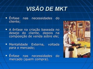 VISÃO DE MKTVISÃO DE MKT
 Ênfase nas necessidades doÊnfase nas necessidades do
cliente;cliente;
 A ênfase na criação baseada noA ênfase na criação baseada no
desejo do cliente, depois nadesejo do cliente, depois na
composição de venda sobre ele;composição de venda sobre ele;
 Mentalidade Externa, voltadaMentalidade Externa, voltada
para o mercado;para o mercado;
 Ênfase nas necessidades doÊnfase nas necessidades do
mercado (quem compra).mercado (quem compra).
 