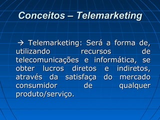 Conceitos – TelemarketingConceitos – Telemarketing
 Telemarketing: Será a forma de,Telemarketing: Será a forma de,
utilizando recursos deutilizando recursos de
telecomunicações e informática, setelecomunicações e informática, se
obter lucros diretos e indiretos,obter lucros diretos e indiretos,
através da satisfaça do mercadoatravés da satisfaça do mercado
consumidor de qualquerconsumidor de qualquer
produto/serviço.produto/serviço.
 