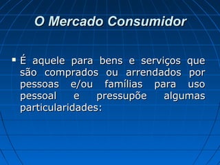 O Mercado ConsumidorO Mercado Consumidor
 É aquele para bens e serviços queÉ aquele para bens e serviços que
são comprados ou arrendados porsão comprados ou arrendados por
pessoas e/ou famílias para usopessoas e/ou famílias para uso
pessoal e pressupõe algumaspessoal e pressupõe algumas
particularidades:particularidades:
 