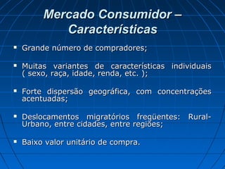 Mercado Consumidor –Mercado Consumidor –
CaracterísticasCaracterísticas
 Grande número de compradores;Grande número de compradores;
 Muitas variantes de características individuaisMuitas variantes de características individuais
( sexo, raça, idade, renda, etc. );( sexo, raça, idade, renda, etc. );
 Forte dispersão geográfica, com concentraçõesForte dispersão geográfica, com concentrações
acentuadas;acentuadas;
 Deslocamentos migratórios freqüentes: Rural-Deslocamentos migratórios freqüentes: Rural-
Urbano, entre cidades, entre regiões;Urbano, entre cidades, entre regiões;
 Baixo valor unitário de compra.Baixo valor unitário de compra.
 