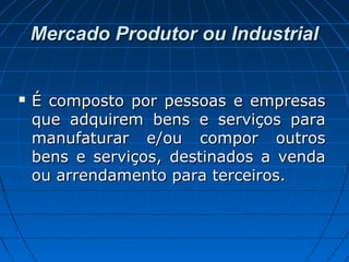Mercado Produtor ou IndustrialMercado Produtor ou Industrial
 É composto por pessoas e empresasÉ composto por pessoas e empresas
que adquirem bens e serviços paraque adquirem bens e serviços para
manufaturar e/ou compor outrosmanufaturar e/ou compor outros
bens e serviços, destinados a vendabens e serviços, destinados a venda
ou arrendamento para terceiros.ou arrendamento para terceiros.
 