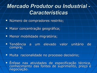 Mercado Produtor ou Industrial -Mercado Produtor ou Industrial -
CaracterísticasCaracterísticas
 Número de compradores restrito;Número de compradores restrito;
 Maior concentração geográfica;Maior concentração geográfica;
 Menor mobilidade migratória;Menor mobilidade migratória;
 Tendência a um elevado valor unitário deTendência a um elevado valor unitário de
compra;compra;
 Muita racionalidade no processo decisório;Muita racionalidade no processo decisório;
 Ênfase nas atividades de especificação técnica,Ênfase nas atividades de especificação técnica,
conhecimento das fontes de suprimento, preço econhecimento das fontes de suprimento, preço e
negociação.negociação.
 