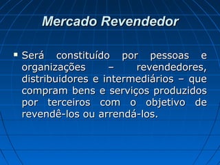 Mercado RevendedorMercado Revendedor
 Será constituído por pessoas eSerá constituído por pessoas e
organizações – revendedores,organizações – revendedores,
distribuidores e intermediários – quedistribuidores e intermediários – que
compram bens e serviços produzidoscompram bens e serviços produzidos
por terceiros com o objetivo depor terceiros com o objetivo de
revendê-los ou arrendá-los.revendê-los ou arrendá-los.
 