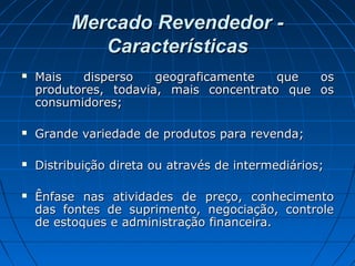 Mercado Revendedor -Mercado Revendedor -
CaracterísticasCaracterísticas
 Mais disperso geograficamente que osMais disperso geograficamente que os
produtores, todavia, mais concentrato que osprodutores, todavia, mais concentrato que os
consumidores;consumidores;
 Grande variedade de produtos para revenda;Grande variedade de produtos para revenda;
 Distribuição direta ou através de intermediários;Distribuição direta ou através de intermediários;
 Ênfase nas atividades de preço, conhecimentoÊnfase nas atividades de preço, conhecimento
das fontes de suprimento, negociação, controledas fontes de suprimento, negociação, controle
de estoques e administração financeira.de estoques e administração financeira.
 