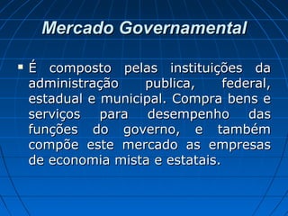 Mercado GovernamentalMercado Governamental
 É composto pelas instituições daÉ composto pelas instituições da
administração publica, federal,administração publica, federal,
estadual e municipal. Compra bens eestadual e municipal. Compra bens e
serviços para desempenho dasserviços para desempenho das
funções do governo, e tambémfunções do governo, e também
compõe este mercado as empresascompõe este mercado as empresas
de economia mista e estatais.de economia mista e estatais.
 