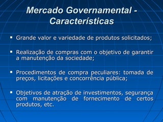 Mercado Governamental -Mercado Governamental -
CaracterísticasCaracterísticas
 Grande valor e variedade de produtos solicitados;Grande valor e variedade de produtos solicitados;
 Realização de compras com o objetivo de garantirRealização de compras com o objetivo de garantir
a manutenção da sociedade;a manutenção da sociedade;
 Procedimentos de compra peculiares: tomada deProcedimentos de compra peculiares: tomada de
preços, licitações e concorrência pública;preços, licitações e concorrência pública;
 Objetivos de atração de investimentos, segurançaObjetivos de atração de investimentos, segurança
com manutenção de fornecimento de certoscom manutenção de fornecimento de certos
produtos, etc.produtos, etc.
 