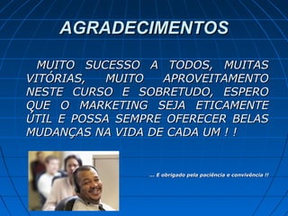 AGRADECIMENTOSAGRADECIMENTOS
MUITO SUCESSO A TODOS, MUITASMUITO SUCESSO A TODOS, MUITAS
VITÓRIAS, MUITO APROVEITAMENTOVITÓRIAS, MUITO APROVEITAMENTO
NESTE CURSO E SOBRETUDO, ESPERONESTE CURSO E SOBRETUDO, ESPERO
QUE O MARKETING SEJA ETICAMENTEQUE O MARKETING SEJA ETICAMENTE
ÚTIL E POSSA SEMPRE OFERECER BELASÚTIL E POSSA SEMPRE OFERECER BELAS
MUDANÇAS NA VIDA DE CADA UM ! !MUDANÇAS NA VIDA DE CADA UM ! !
... E obrigado pela paciência e convivência !!... E obrigado pela paciência e convivência !!
 