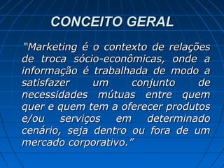 CONCEITO GERALCONCEITO GERAL
““Marketing é o contexto de relaçõesMarketing é o contexto de relações
de troca sócio-econômicas, onde ade troca sócio-econômicas, onde a
informação é trabalhada de modo ainformação é trabalhada de modo a
satisfazer um conjunto desatisfazer um conjunto de
necessidades mútuas entre quemnecessidades mútuas entre quem
quer e quem tem a oferecer produtosquer e quem tem a oferecer produtos
e/ou serviços em determinadoe/ou serviços em determinado
cenário, seja dentro ou fora de umcenário, seja dentro ou fora de um
mercado corporativo.”mercado corporativo.”
 