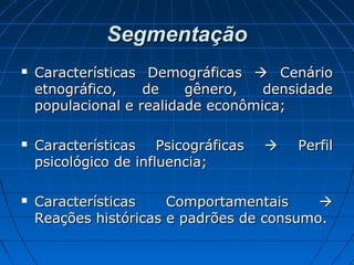 SegmentaçãoSegmentação
 Características DemográficasCaracterísticas Demográficas  CenárioCenário
etnográfico, de gênero, densidadeetnográfico, de gênero, densidade
populacional e realidade econômica;populacional e realidade econômica;
 Características PsicográficasCaracterísticas Psicográficas  PerfilPerfil
psicológico de influencia;psicológico de influencia;
 Características ComportamentaisCaracterísticas Comportamentais 
Reações históricas e padrões de consumo.Reações históricas e padrões de consumo.
 