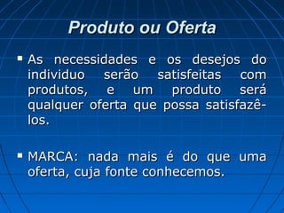 Produto ou OfertaProduto ou Oferta
 As necessidades e os desejos doAs necessidades e os desejos do
individuo serão satisfeitas comindividuo serão satisfeitas com
produtos, e um produto seráprodutos, e um produto será
qualquer oferta que possa satisfazê-qualquer oferta que possa satisfazê-
los.los.
 MARCA: nada mais é do que umaMARCA: nada mais é do que uma
oferta, cuja fonte conhecemos.oferta, cuja fonte conhecemos.
 