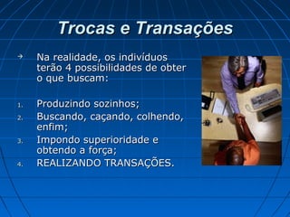 Trocas e TransaçõesTrocas e Transações
 Na realidade, os indivíduosNa realidade, os indivíduos
terão 4 possibilidades de obterterão 4 possibilidades de obter
o que buscam:o que buscam:
1.1. Produzindo sozinhos;Produzindo sozinhos;
2.2. Buscando, caçando, colhendo,Buscando, caçando, colhendo,
enfim;enfim;
3.3. Impondo superioridade eImpondo superioridade e
obtendo a força;obtendo a força;
4.4. REALIZANDO TRANSAÇÕES.REALIZANDO TRANSAÇÕES.
 