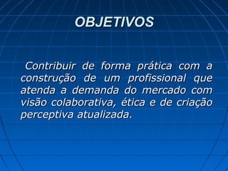 OBJETIVOSOBJETIVOS
Contribuir de forma prática com aContribuir de forma prática com a
construção de um profissional queconstrução de um profissional que
atenda a demanda do mercado comatenda a demanda do mercado com
visão colaborativa, ética e de criaçãovisão colaborativa, ética e de criação
perceptiva atualizada.perceptiva atualizada.
 