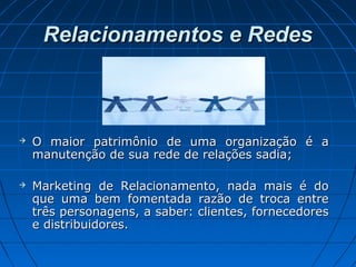 Relacionamentos e RedesRelacionamentos e Redes
 O maior patrimônio de uma organização é aO maior patrimônio de uma organização é a
manutenção de sua rede de relações sadia;manutenção de sua rede de relações sadia;
 Marketing de Relacionamento, nada mais é doMarketing de Relacionamento, nada mais é do
que uma bem fomentada razão de troca entreque uma bem fomentada razão de troca entre
três personagens, a saber: clientes, fornecedorestrês personagens, a saber: clientes, fornecedores
e distribuidores.e distribuidores.
 