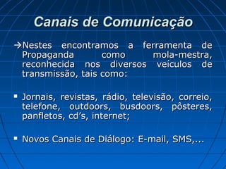 Canais de ComunicaçãoCanais de Comunicação
Nestes encontramos a ferramenta deNestes encontramos a ferramenta de
Propaganda como mola-mestra,Propaganda como mola-mestra,
reconhecida nos diversos veículos dereconhecida nos diversos veículos de
transmissão, tais como:transmissão, tais como:
 Jornais, revistas, rádio, televisão, correio,Jornais, revistas, rádio, televisão, correio,
telefone, outdoors, busdoors, pôsteres,telefone, outdoors, busdoors, pôsteres,
panfletos, cd’s, internet;panfletos, cd’s, internet;
 Novos Canais de Diálogo: E-mail, SMS,...Novos Canais de Diálogo: E-mail, SMS,...
 
