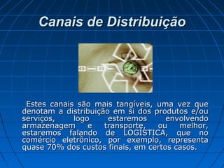 Canais de DistribuiçãoCanais de Distribuição
Estes canais são mais tangíveis, uma vez queEstes canais são mais tangíveis, uma vez que
denotam a distribuição em si dos produtos e/oudenotam a distribuição em si dos produtos e/ou
serviços, logo estaremos envolvendoserviços, logo estaremos envolvendo
armazenagem e transporte, ou melhor,armazenagem e transporte, ou melhor,
estaremos falando de LOGÍSTICA, que noestaremos falando de LOGÍSTICA, que no
comércio eletrônico, por exemplo, representacomércio eletrônico, por exemplo, representa
quase 70% dos custos finais, em certos casos.quase 70% dos custos finais, em certos casos.
 