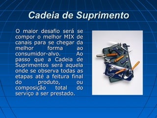 Cadeia de SuprimentoCadeia de Suprimento
O maior desafio será seO maior desafio será se
compor o melhor MIX decompor o melhor MIX de
canais para se chegar dacanais para se chegar da
melhor forma aomelhor forma ao
consumidor-alvo. Aoconsumidor-alvo. Ao
passo que a Cadeia depasso que a Cadeia de
Suprimentos será aquelaSuprimentos será aquela
onde se observa todas asonde se observa todas as
etapas até a feitura finaletapas até a feitura final
do produto, oudo produto, ou
composição total docomposição total do
serviço a ser prestado.serviço a ser prestado.
 