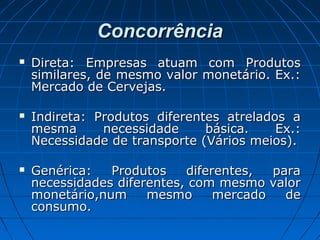ConcorrênciaConcorrência
 Direta: Empresas atuam com ProdutosDireta: Empresas atuam com Produtos
similares, de mesmo valor monetário. Ex.:similares, de mesmo valor monetário. Ex.:
Mercado de Cervejas.Mercado de Cervejas.
 Indireta: Produtos diferentes atrelados aIndireta: Produtos diferentes atrelados a
mesma necessidade básica. Ex.:mesma necessidade básica. Ex.:
Necessidade de transporte (Vários meios).Necessidade de transporte (Vários meios).
 Genérica: Produtos diferentes, paraGenérica: Produtos diferentes, para
necessidades diferentes, com mesmo valornecessidades diferentes, com mesmo valor
monetário,num mesmo mercado demonetário,num mesmo mercado de
consumo.consumo.
 