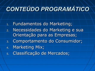 CONTEÚDO PROGRAMÁTICOCONTEÚDO PROGRAMÁTICO
1.1. Fundamentos do Marketing;Fundamentos do Marketing;
2.2. Necessidades do Marketing e suaNecessidades do Marketing e sua
Orientação para as Empresas;Orientação para as Empresas;
3.3. Comportamento do Consumidor;Comportamento do Consumidor;
4.4. Marketing Mix;Marketing Mix;
5.5. Classificação de Mercados;Classificação de Mercados;
 