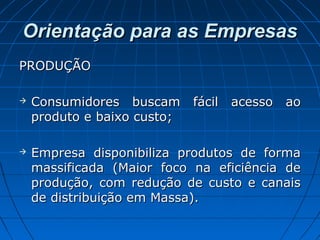 Orientação para as EmpresasOrientação para as Empresas
PRODUÇÃOPRODUÇÃO
 Consumidores buscam fácil acesso aoConsumidores buscam fácil acesso ao
produto e baixo custo;produto e baixo custo;
 Empresa disponibiliza produtos de formaEmpresa disponibiliza produtos de forma
massificada (Maior foco na eficiência demassificada (Maior foco na eficiência de
produção, com redução de custo e canaisprodução, com redução de custo e canais
de distribuição em Massa).de distribuição em Massa).
 