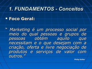 1. FUNDAMENTOS - Conceitos1. FUNDAMENTOS - Conceitos
 Foco Geral:Foco Geral:
““ Marketing é um processo social porMarketing é um processo social por
meio do qual pessoas e grupos demeio do qual pessoas e grupos de
pessoas obtém aquilo quepessoas obtém aquilo que
necessitam e o que desejam com anecessitam e o que desejam com a
criação, oferta e livre negociação decriação, oferta e livre negociação de
produtos e serviços de valor comprodutos e serviços de valor com
outros.”outros.”
Philip KotlerPhilip Kotler
 