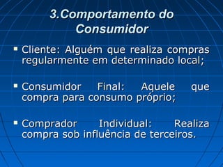 3.Comportamento do3.Comportamento do
ConsumidorConsumidor
 Cliente: Alguém que realiza comprasCliente: Alguém que realiza compras
regularmente em determinado local;regularmente em determinado local;
 Consumidor Final: Aquele queConsumidor Final: Aquele que
compra para consumo próprio;compra para consumo próprio;
 Comprador Individual: RealizaComprador Individual: Realiza
compra sob influência de terceiros.compra sob influência de terceiros.
 