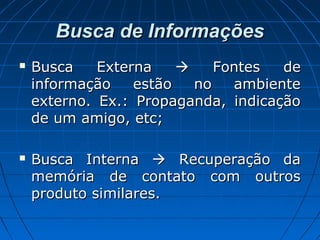 Busca de InformaçõesBusca de Informações
 Busca ExternaBusca Externa  Fontes deFontes de
informação estão no ambienteinformação estão no ambiente
externo. Ex.: Propaganda, indicaçãoexterno. Ex.: Propaganda, indicação
de um amigo, etc;de um amigo, etc;
 Busca InternaBusca Interna  Recuperação daRecuperação da
memória de contato com outrosmemória de contato com outros
produto similares.produto similares.
 