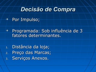Decisão de CompraDecisão de Compra
 Por Impulso;Por Impulso;
 Programada: Sob influência de 3Programada: Sob influência de 3
fatores determinantes.fatores determinantes.
1.1. Distância da loja;Distância da loja;
2.2. Preço das Marcas;Preço das Marcas;
3.3. Serviços Anexos.Serviços Anexos.
 