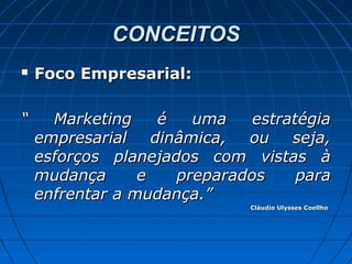 CONCEITOSCONCEITOS
 Foco Empresarial:Foco Empresarial:
““ Marketing é uma estratégiaMarketing é uma estratégia
empresarial dinâmica, ou seja,empresarial dinâmica, ou seja,
esforços planejados com vistas àesforços planejados com vistas à
mudança e preparados paramudança e preparados para
enfrentar a mudança.”enfrentar a mudança.”
Cláudio Ulysses CoellhoCláudio Ulysses Coellho
 