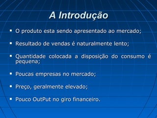 A IntroduçãoA Introdução
 O produto esta sendo apresentado ao mercado;O produto esta sendo apresentado ao mercado;
 Resultado de vendas é naturalmente lento;Resultado de vendas é naturalmente lento;
 Quantidade colocada a disposição do consumo éQuantidade colocada a disposição do consumo é
pequena;pequena;
 Poucas empresas no mercado;Poucas empresas no mercado;
 Preço, geralmente elevado;Preço, geralmente elevado;
 Pouco OutPut no giro financeiro.Pouco OutPut no giro financeiro.
 