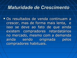 Maturidade de CrescimentoMaturidade de Crescimento
 Os resultados de venda continuam aOs resultados de venda continuam a
crescer, mas de forma mais lenta, ecrescer, mas de forma mais lenta, e
isso se deve ao fato de que aindaisso se deve ao fato de que ainda
existem compradores retardatáriosexistem compradores retardatários
no mercado, mesmo com a demandano mercado, mesmo com a demanda
ainda sendo originada pelosainda sendo originada pelos
compradores habituais.compradores habituais.
 