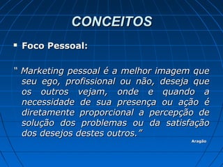 CONCEITOSCONCEITOS
 Foco Pessoal:Foco Pessoal:
““ Marketing pessoal é a melhor imagem queMarketing pessoal é a melhor imagem que
seu ego, profissional ou não, deseja queseu ego, profissional ou não, deseja que
os outros vejam, onde e quando aos outros vejam, onde e quando a
necessidade de sua presença ou ação énecessidade de sua presença ou ação é
diretamente proporcional a percepção dediretamente proporcional a percepção de
solução dos problemas ou da satisfaçãosolução dos problemas ou da satisfação
dos desejos destes outros.”dos desejos destes outros.”
AragãoAragão
 