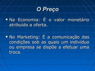 O PreçoO Preço
 Na Economia: É o valor monetárioNa Economia: É o valor monetário
atribuído a oferta.atribuído a oferta.
 No Marketing: É a comunicação dasNo Marketing: É a comunicação das
condições sob as quais um indivíduocondições sob as quais um indivíduo
ou empresa se dispõe a efetuar umaou empresa se dispõe a efetuar uma
troca.troca.
 