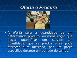 Oferta e ProcuraOferta e Procura
 A oferta será a quantidade de umA oferta será a quantidade de um
determinado produto, ou mensuração quedeterminado produto, ou mensuração que
possa quantificar um serviço empossa quantificar um serviço em
quantidade, que se produz e se podequantidade, que se produz e se pode
oferecer num mercado, por um preçooferecer num mercado, por um preço
específico durante um período de tempo.específico durante um período de tempo.
 