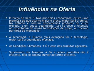 Influências na OfertaInfluências na Oferta
 O Preço do bemO Preço do bem  Nos princípios econômicos, existe umaNos princípios econômicos, existe uma
premissa de que quanto maior o preço, maior será a oferta.premissa de que quanto maior o preço, maior será a oferta.
No entanto é comum observarmos produtos de custoNo entanto é comum observarmos produtos de custo
elevado, e em pouca quantidade. Isso se deve a retençãoelevado, e em pouca quantidade. Isso se deve a retenção
na expectativa de novas formulações de preço, ou mesmona expectativa de novas formulações de preço, ou mesmo
por força de monopólio.por força de monopólio.
 A TecnologiaA Tecnologia  Quanto mais avançada for a tecnologia,Quanto mais avançada for a tecnologia,
maior será a quantidade ofertada.maior será a quantidade ofertada.
 As Condições ClimáticasAs Condições Climáticas  É o caso dos produtos agrícolas.É o caso dos produtos agrícolas.
• Suprimento dos InsumosSuprimento dos Insumos  Se a cadeia produtiva não éSe a cadeia produtiva não é
eficiente, não se poderá ofertar de forma eficiente.eficiente, não se poderá ofertar de forma eficiente.
 
