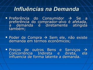 Influências na DemandaInfluências na Demanda
 Preferência do ConsumidorPreferência do Consumidor  Se aSe a
preferência do comprador-alvo é afetada,preferência do comprador-alvo é afetada,
a demanda é diretamente atingidaa demanda é diretamente atingida
também;também;
 Poder de CompraPoder de Compra  Sem ele, não existeSem ele, não existe
demanda em termos econômicos;demanda em termos econômicos;
 Preços de outros Bens e ServiçosPreços de outros Bens e Serviços 
Concorrência Indireta e direta, elaConcorrência Indireta e direta, ela
influencia de forma latente a demanda.influencia de forma latente a demanda.
 