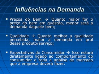 Influências na DemandaInfluências na Demanda
 Preços do BemPreços do Bem  Quanto maior for oQuanto maior for o
preço do bem em questão, menor será apreço do bem em questão, menor será a
demanda daquele bem;demanda daquele bem;
 QualidadeQualidade  Quanto melhor a qualidadeQuanto melhor a qualidade
percebida, maior a demanda em prolpercebida, maior a demanda em prol
desse produto/serviço;desse produto/serviço;
 Expectativas do ConsumidorExpectativas do Consumidor  Isso estaráIsso estará
diretamente ligado ao comportamento dodiretamente ligado ao comportamento do
consumidor e toda a análise de mercadoconsumidor e toda a análise de mercado
que a empresa deverá fazer.que a empresa deverá fazer.
 