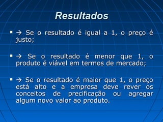 ResultadosResultados
  Se o resultado é igual a 1, o preço éSe o resultado é igual a 1, o preço é
justo;justo;
  Se o resultado é menor que 1, oSe o resultado é menor que 1, o
produto é viável em termos de mercado;produto é viável em termos de mercado;
  Se o resultado é maior que 1, o preçoSe o resultado é maior que 1, o preço
está alto e a empresa deve rever osestá alto e a empresa deve rever os
conceitos de precificação ou agregarconceitos de precificação ou agregar
algum novo valor ao produto.algum novo valor ao produto.
 