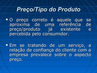 Preço/Tipo do ProdutoPreço/Tipo do Produto
 O preço correto é aquele que seO preço correto é aquele que se
aproxima de uma referência deaproxima de uma referência de
preço/produto já existente epreço/produto já existente e
percebida pelo consumidor.percebida pelo consumidor.
 Em se tratando de um serviço, aEm se tratando de um serviço, a
relação de confiança do cliente com arelação de confiança do cliente com a
empresa prevalece sobre o aspectoempresa prevalece sobre o aspecto
preço.preço.
 
