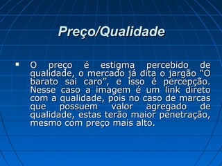 Preço/QualidadePreço/Qualidade
 O preço é estigma percebido deO preço é estigma percebido de
qualidade, o mercado já dita o jargão “Oqualidade, o mercado já dita o jargão “O
barato sai caro”, e isso é percepção.barato sai caro”, e isso é percepção.
Nesse caso a imagem é um link diretoNesse caso a imagem é um link direto
com a qualidade, pois no caso de marcascom a qualidade, pois no caso de marcas
que possuem valor agregado deque possuem valor agregado de
qualidade, estas terão maior penetração,qualidade, estas terão maior penetração,
mesmo com preço mais alto.mesmo com preço mais alto.
 
